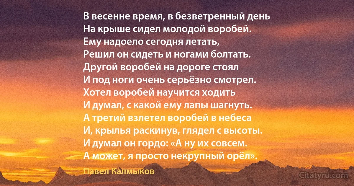 В весенне время, в безветренный день
На крыше сидел молодой воробей.
Ему надоело сегодня летать,
Решил он сидеть и ногами болтать.
Другой воробей на дороге стоял
И под ноги очень серьёзно смотрел.
Хотел воробей научится ходить
И думал, с какой ему лапы шагнуть.
А третий взлетел воробей в небеса
И, крылья раскинув, глядел с высоты.
И думал он гордо: «А ну их совсем.
А может, я просто некрупный орёл». (Павел Калмыков)