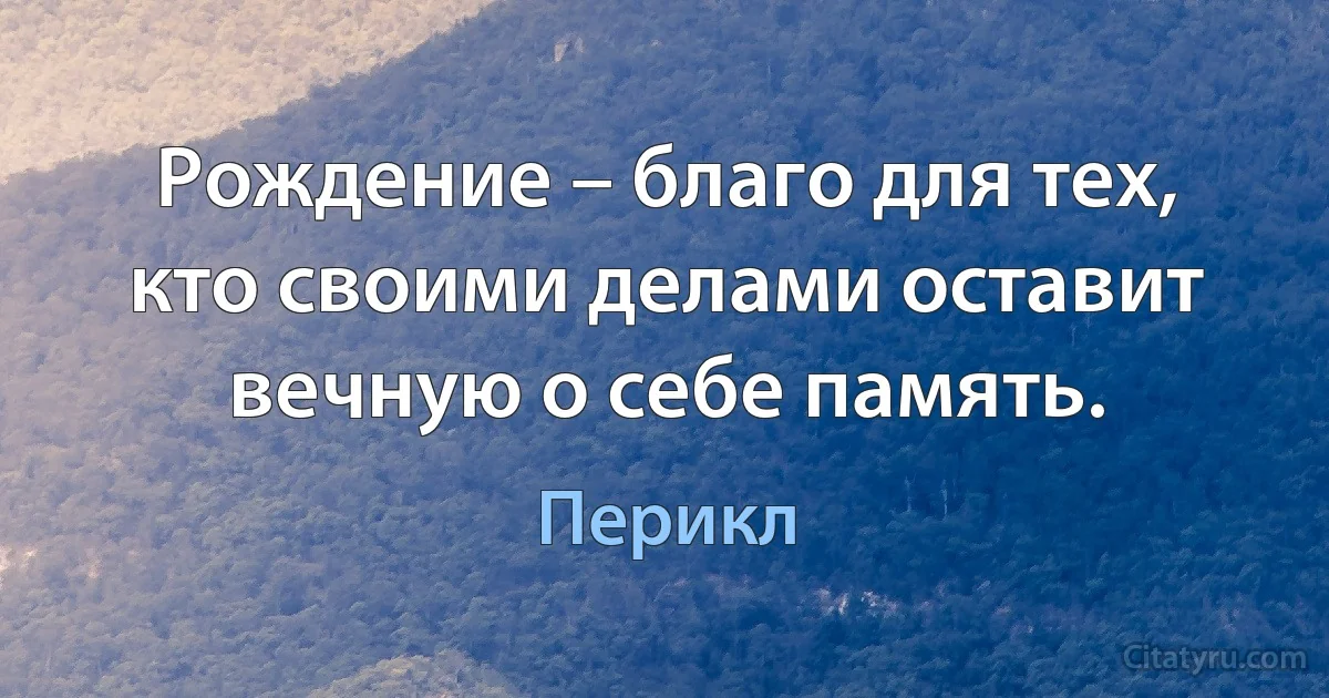 Рождение – благо для тех, кто своими делами оставит вечную о себе память. (Перикл)