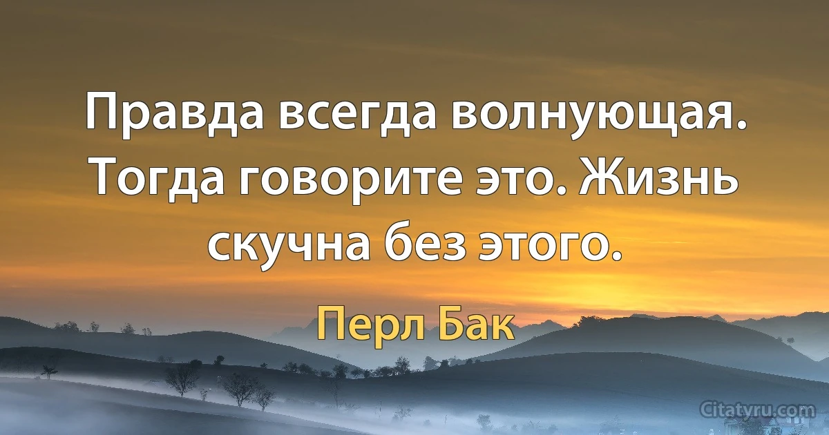 Правда всегда волнующая. Тогда говорите это. Жизнь скучна без этого. (Перл Бак)