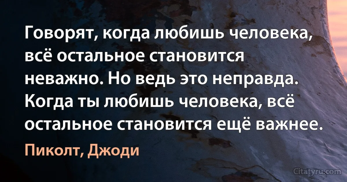 Говорят, когда любишь человека, всё остальное становится неважно. Но ведь это неправда. Когда ты любишь человека, всё остальное становится ещё важнее. (Пиколт, Джоди)