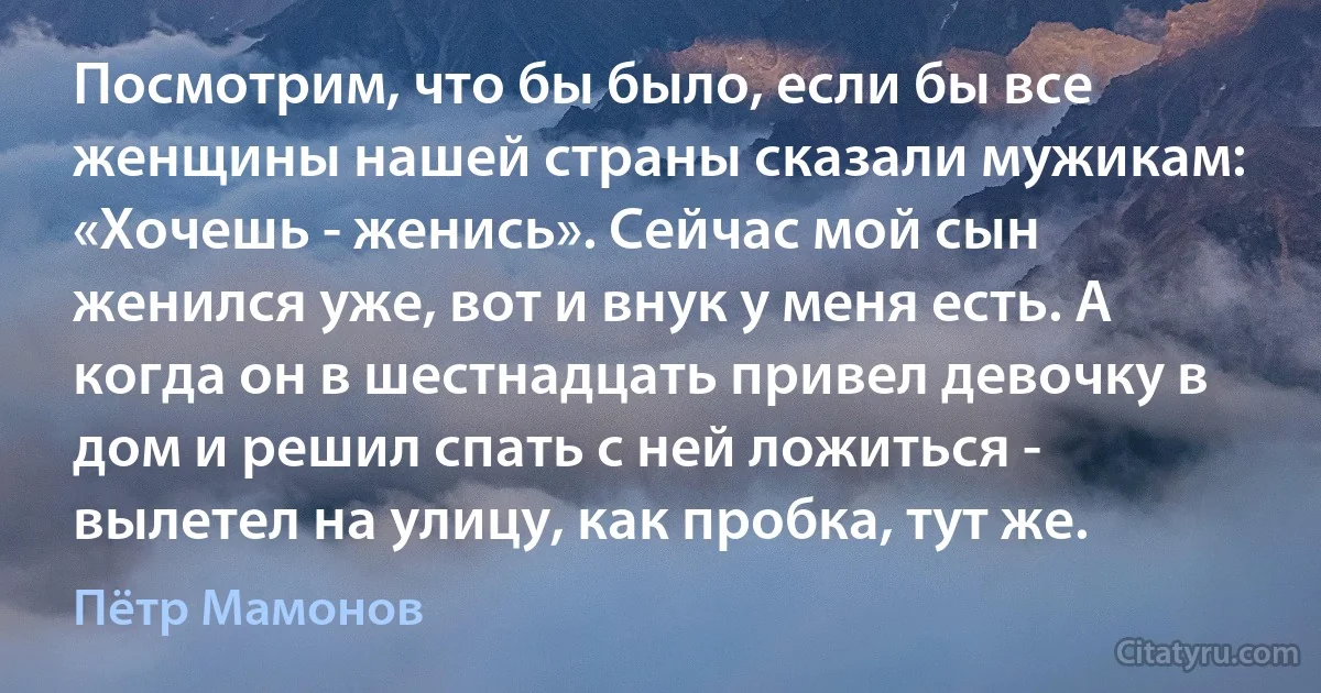 Посмотрим, что бы было, если бы все женщины нашей страны сказали мужикам: «Хочешь - женись». Сейчас мой сын женился уже, вот и внук у меня есть. А когда он в шестнадцать привел девочку в дом и решил спать с ней ложиться - вылетел на улицу, как пробка, тут же. (Пётр Мамонов)