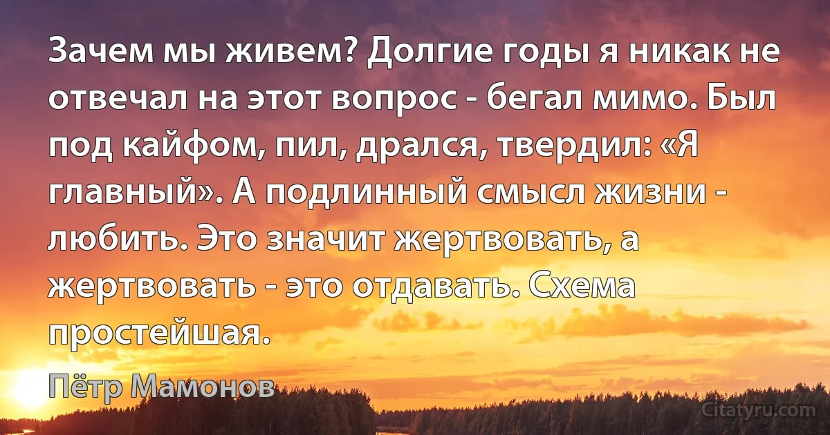 Зачем мы живем? Долгие годы я никак не отвечал на этот вопрос - бегал мимо. Был под кайфом, пил, дрался, твердил: «Я главный». А подлинный смысл жизни - любить. Это значит жертвовать, а жертвовать - это отдавать. Схема простейшая. (Пётр Мамонов)