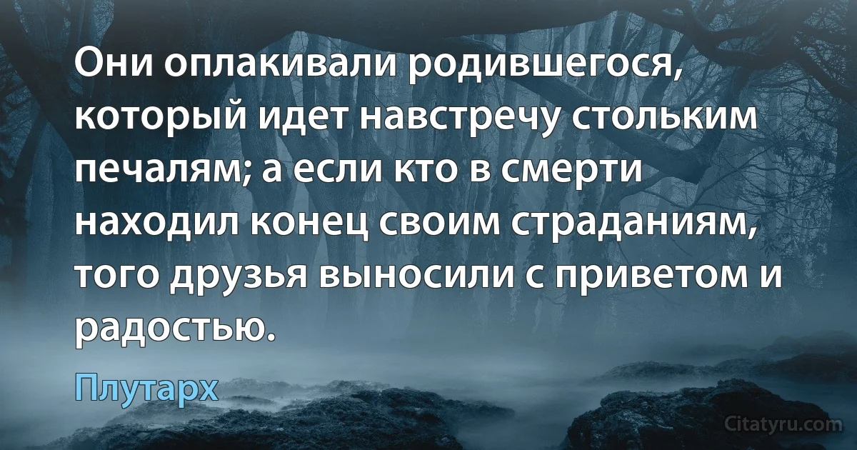 Они оплакивали родившегося, который идет навстречу стольким печалям; а если кто в смерти находил конец своим страданиям, того друзья выносили с приветом и радостью. (Плутарх)