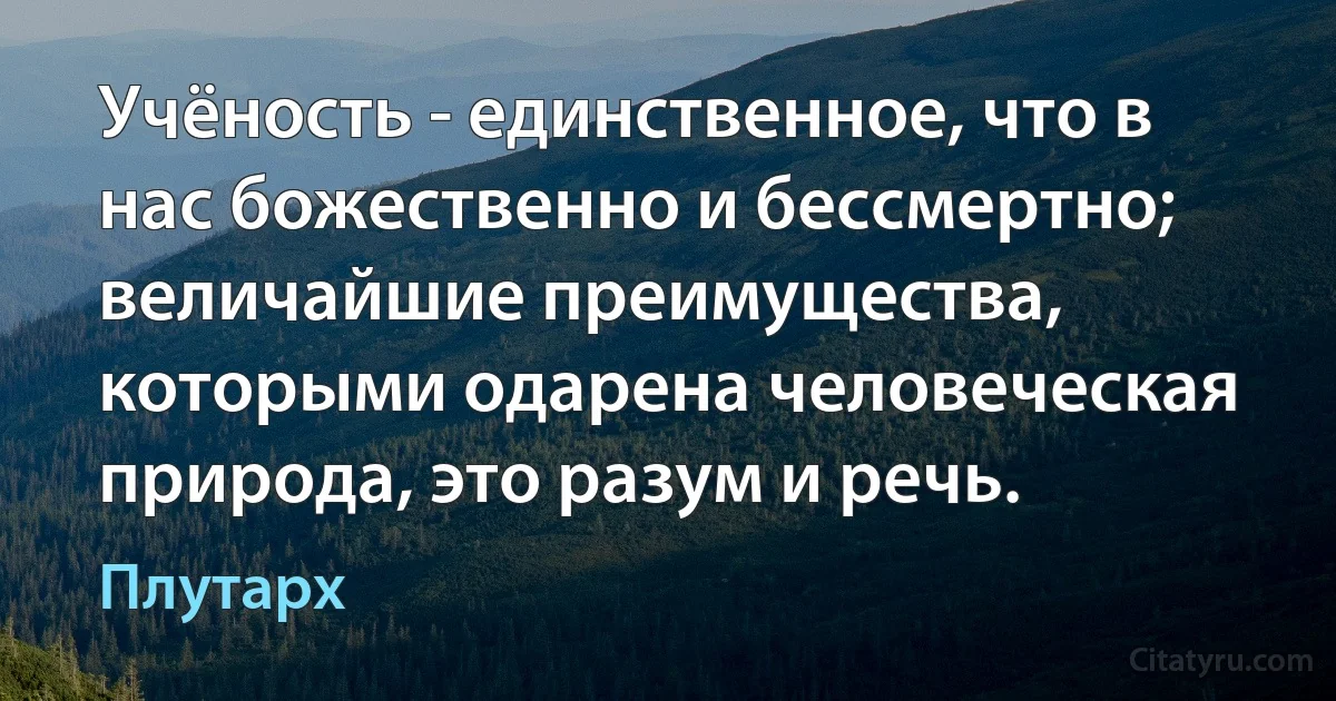 Учёность - единственное, что в нас божественно и бессмертно; величайшие преимущества, которыми одарена человеческая природа, это разум и речь. (Плутарх)