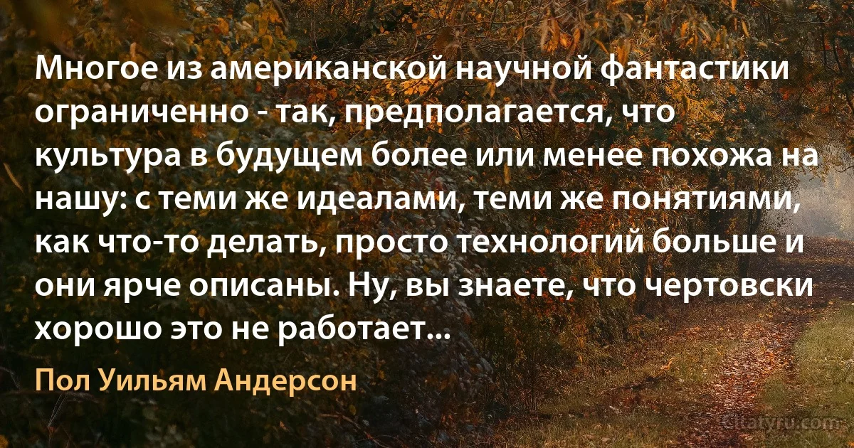 Многое из американской научной фантастики ограниченно - так, предполагается, что культура в будущем более или менее похожа на нашу: с теми же идеалами, теми же понятиями, как что-то делать, просто технологий больше и они ярче описаны. Ну, вы знаете, что чертовски хорошо это не работает... (Пол Уильям Андерсон)