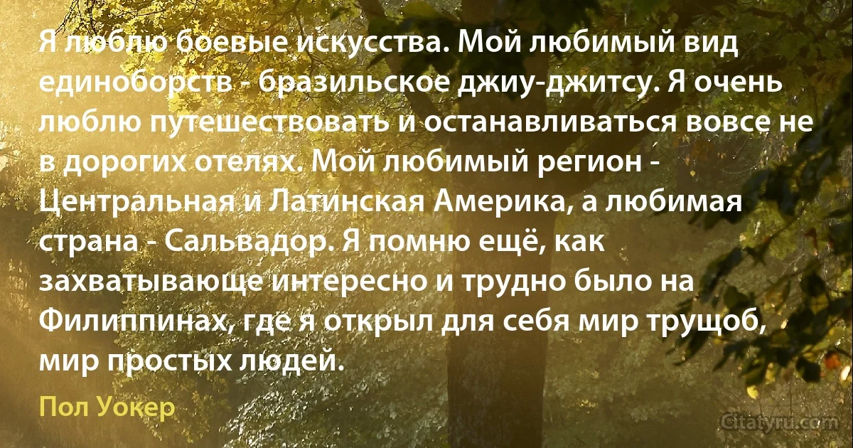 Я люблю боевые искусства. Мой любимый вид единоборств - бразильское джиу-джитсу. Я очень люблю путешествовать и останавливаться вовсе не в дорогих отелях. Мой любимый регион - Центральная и Латинская Америка, а любимая страна - Сальвадор. Я помню ещё, как захватывающе интересно и трудно было на Филиппинах, где я открыл для себя мир трущоб, мир простых людей. (Пол Уокер)