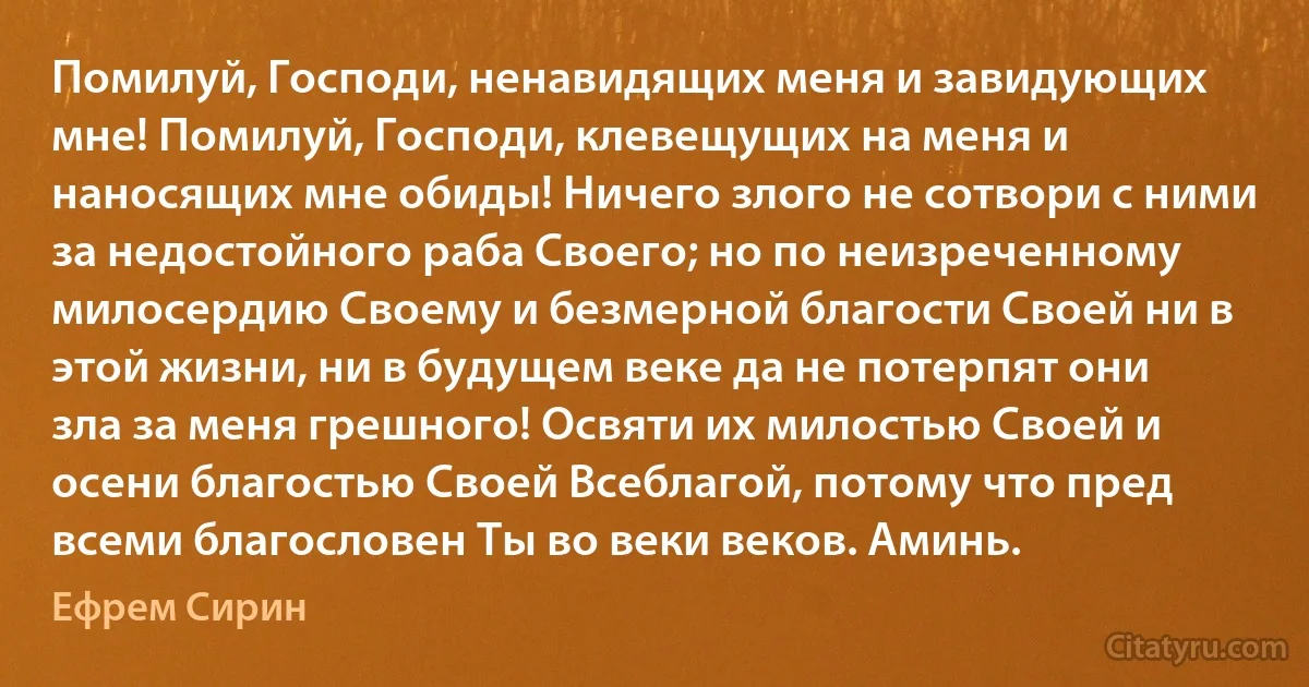 Помилуй, Господи, ненавидящих меня и завидующих мне! Помилуй, Господи, клевещущих на меня и наносящих мне обиды! Ничего злого не сотвори с ними за недостойного раба Своего; но по неизреченному милосердию Своему и безмерной благости Своей ни в этой жизни, ни в будущем веке да не потерпят они зла за меня грешного! Освяти их милостью Своей и осени благостью Своей Всеблагой, потому что пред всеми благословен Ты во веки веков. Аминь. (Ефрем Сирин)