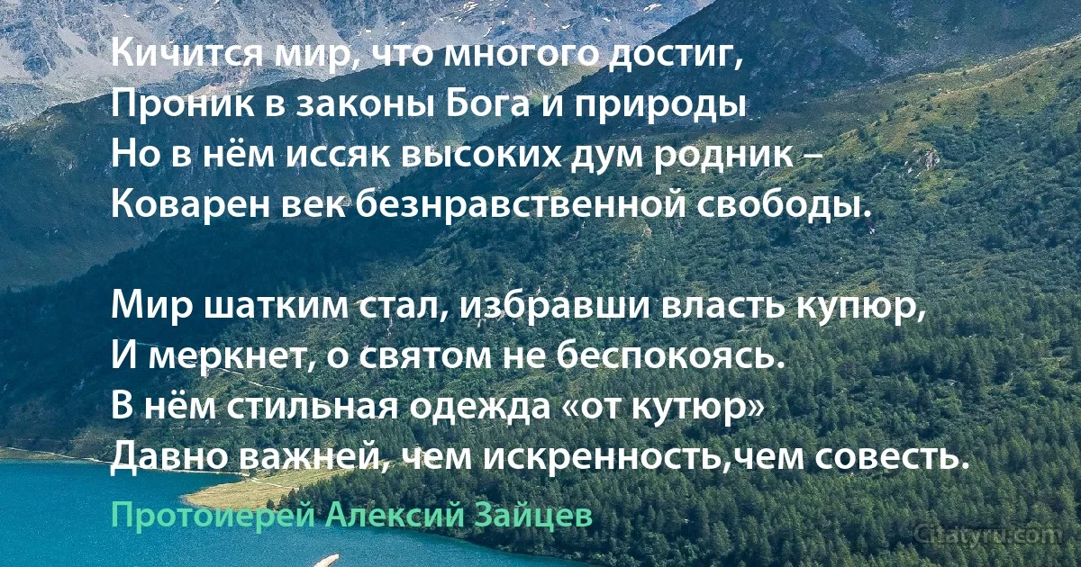 Кичится мир, что многого достиг,
Проник в законы Бога и природы 
Но в нём иссяк высоких дум родник –
Коварен век безнравственной свободы.

Мир шатким стал, избравши власть купюр,
И меркнет, о святом не беспокоясь. 
В нём стильная одежда «от кутюр» 
Давно важней, чем искренность,чем совесть. (Протоиерей Алексий Зайцев)