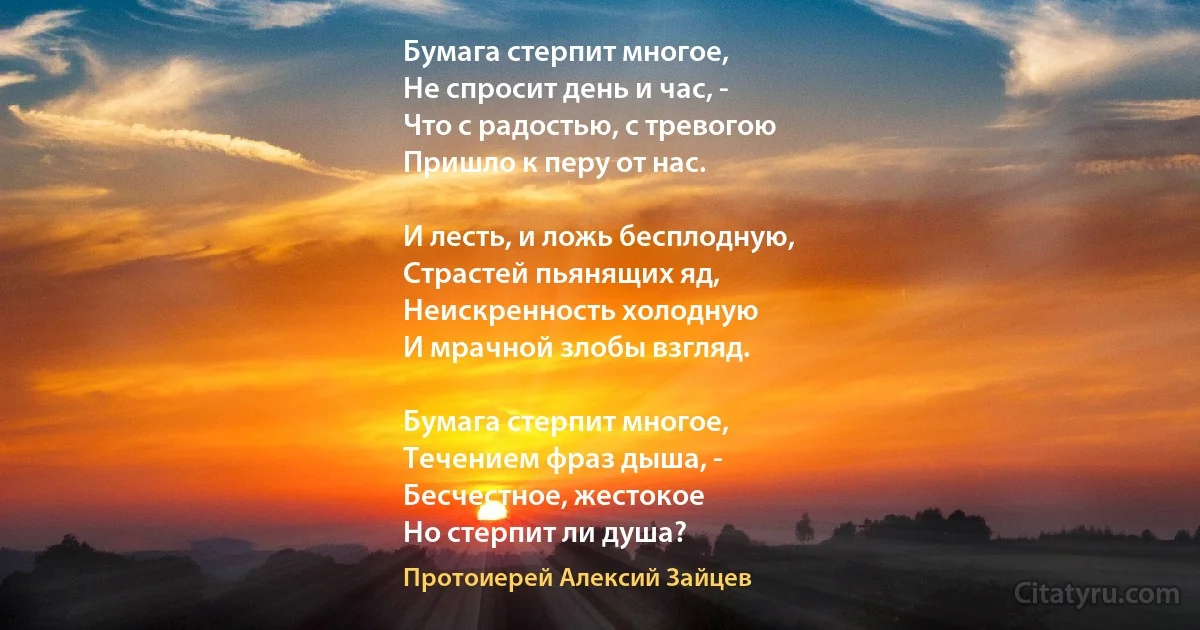 Бумага стерпит многое,
Не спросит день и час, -
Что с радостью, с тревогою
Пришло к перу от нас.

И лесть, и ложь бесплодную,
Страстей пьянящих яд,
Неискренность холодную
И мрачной злобы взгляд. 

Бумага стерпит многое, 
Течением фраз дыша, -
Бесчестное, жестокое 
Но стерпит ли душа? (Протоиерей Алексий Зайцев)