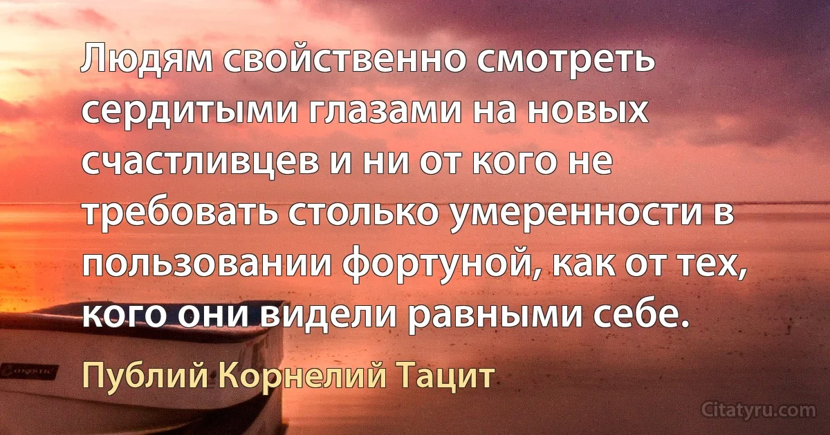 Людям свойственно смотреть сердитыми глазами на новых счастливцев и ни от кого не требовать столько умеренности в пользовании фортуной, как от тех, кого они видели равными себе. (Публий Корнелий Тацит)