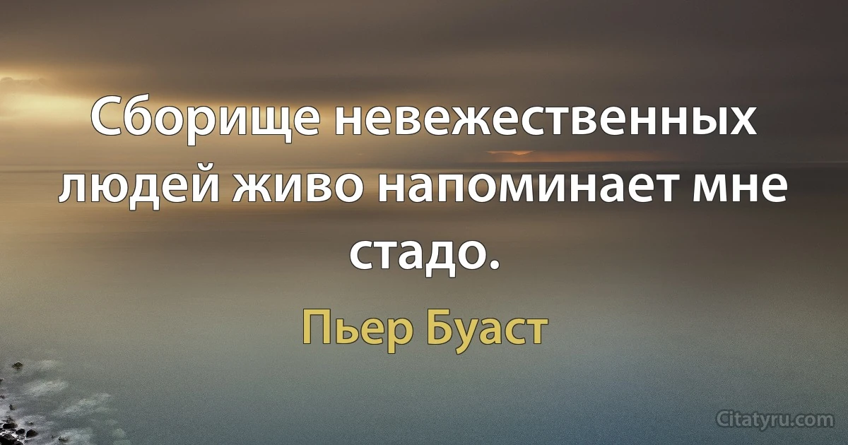 Сборище невежественных людей живо напоминает мне стадо. (Пьер Буаст)