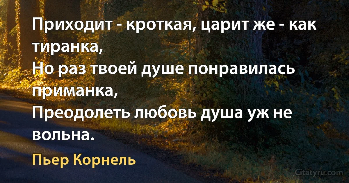 Приходит - кроткая, царит же - как тиранка, 
Но раз твоей душе понравилась приманка, 
Преодолеть любовь душа уж не вольна. (Пьер Корнель)