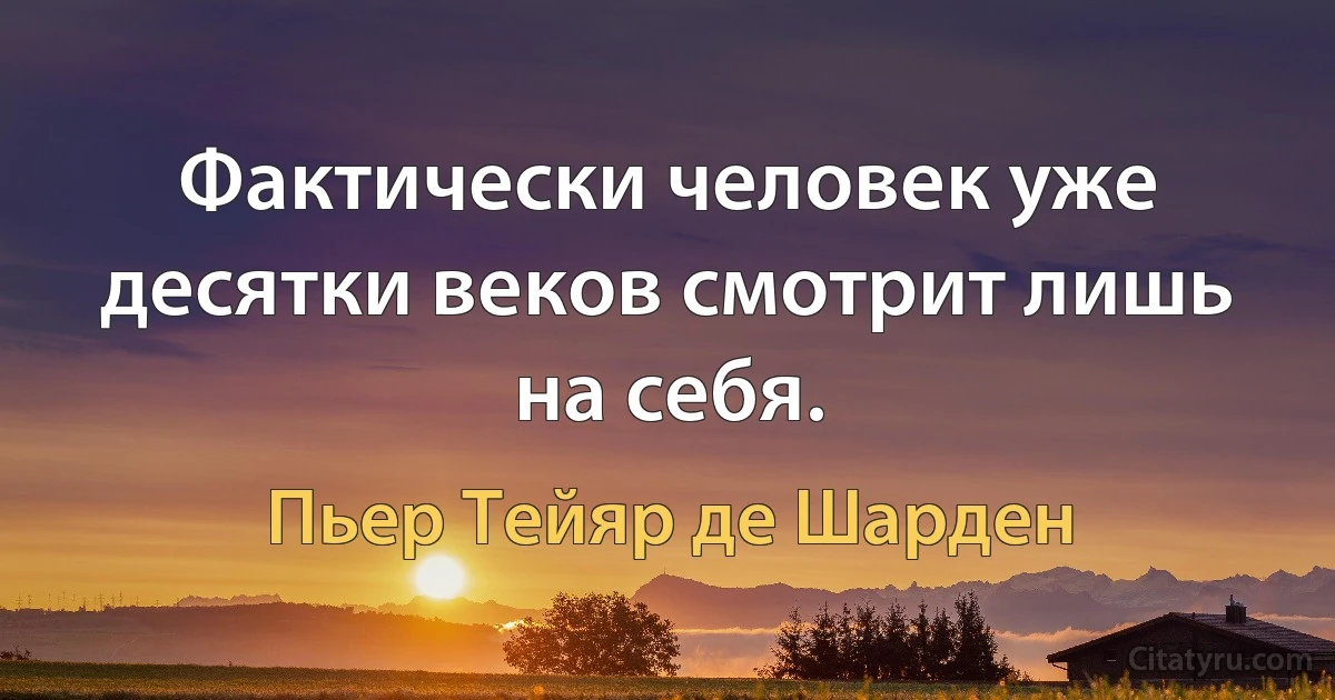 Фактически человек уже десятки веков смотрит лишь на себя. (Пьер Тейяр де Шарден)