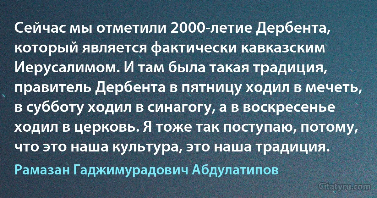 Сейчас мы отметили 2000-летие Дербента, который является фактически кавказским Иерусалимом. И там была такая традиция, правитель Дербента в пятницу ходил в мечеть, в субботу ходил в синагогу, а в воскресенье ходил в церковь. Я тоже так поступаю, потому, что это наша культура, это наша традиция. (Рамазан Гаджимурадович Абдулатипов)