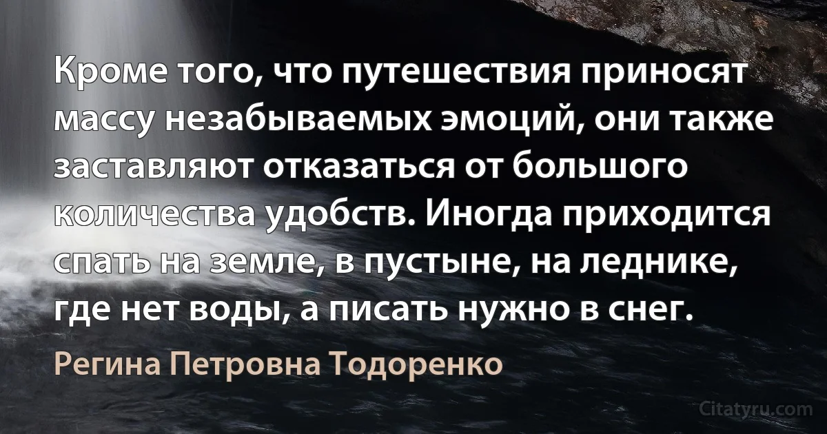 Кроме того, что путешествия приносят массу незабываемых эмоций, они также заставляют отказаться от большого количества удобств. Иногда приходится спать на земле, в пустыне, на леднике, где нет воды, а писать нужно в снег. (Регина Петровна Тодоренко)