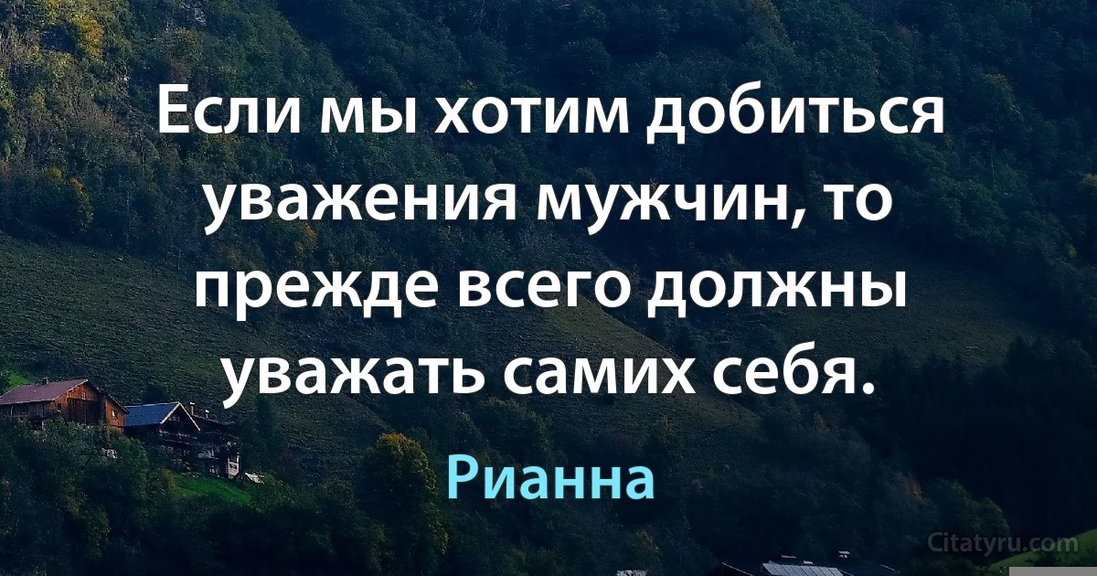 Если мы хотим добиться уважения мужчин, то прежде всего должны уважать самих себя. (Рианна)