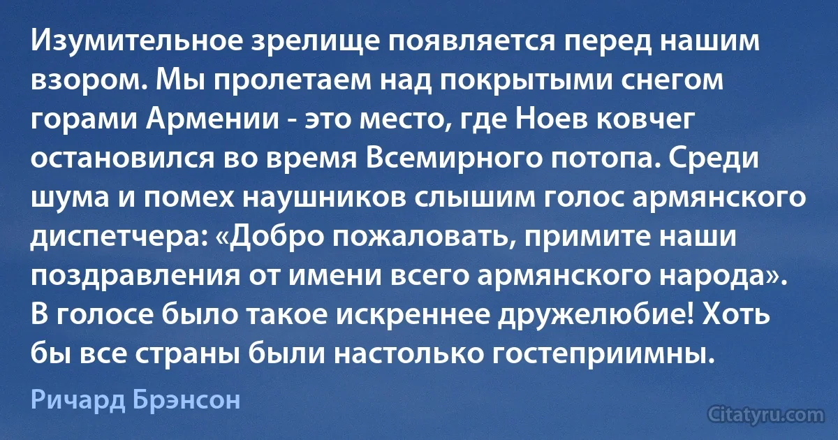 Изумительное зрелище появляется перед нашим взором. Мы пролетаем над покрытыми снегом горами Армении - это место, где Ноев ковчег остановился во время Всемирного потопа. Среди шума и помех наушников слышим голос армянского диспетчера: «Добро пожаловать, примите наши поздравления от имени всего армянского народа». В голосе было такое искреннее дружелюбие! Хоть бы все страны были настолько гостеприимны. (Ричард Брэнсон)