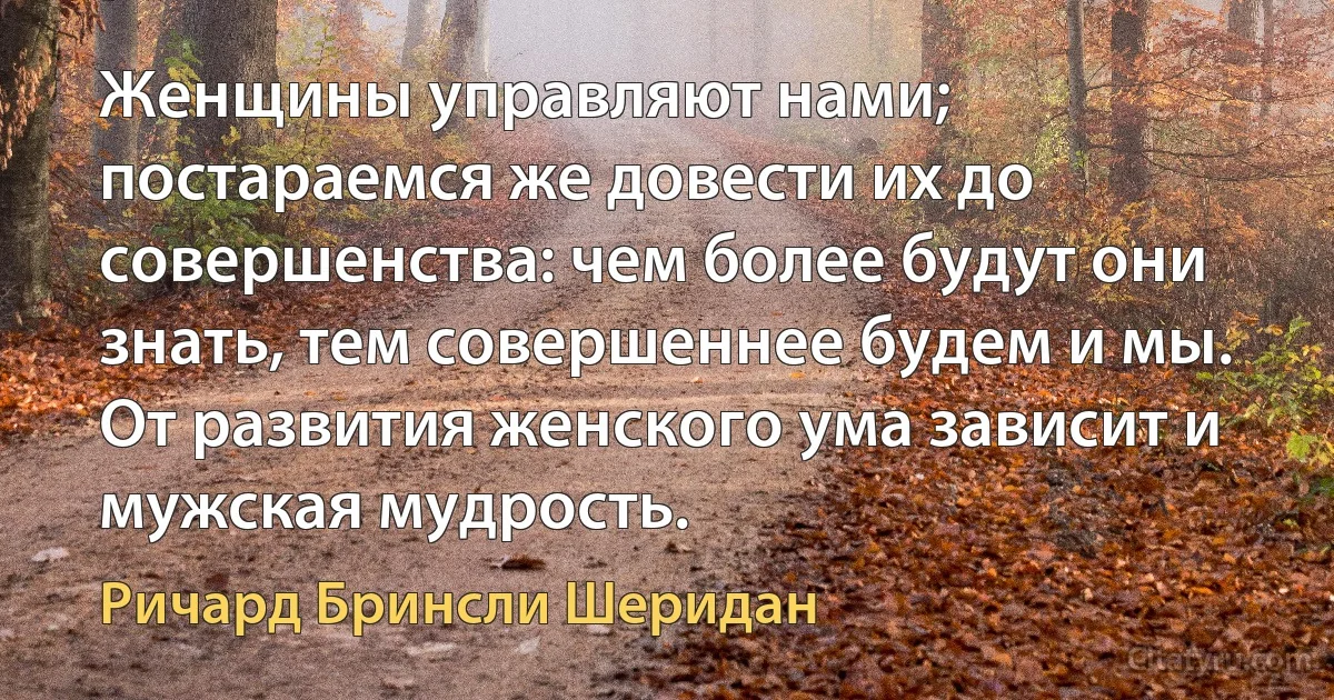 Женщины управляют нами; постараемся же довести их до совершенства: чем более будут они знать, тем совершеннее будем и мы. От развития женского ума зависит и мужская мудрость. (Ричард Бринсли Шеридан)