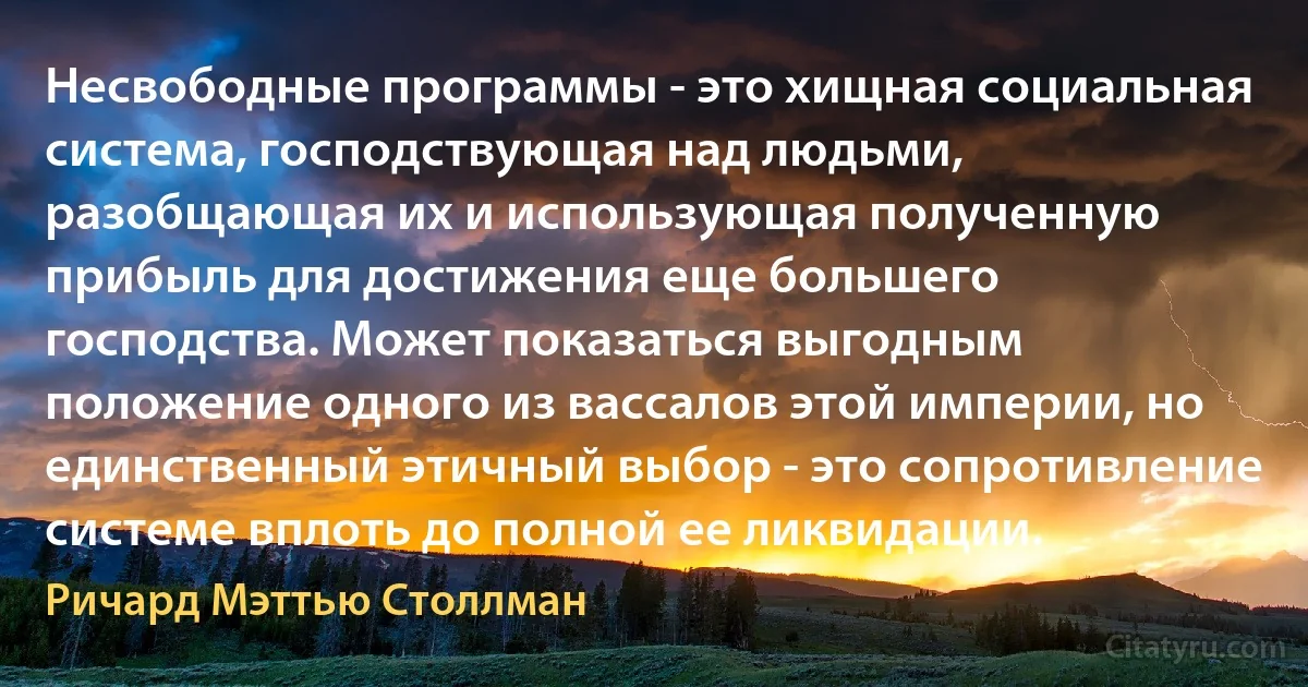 Несвободные программы - это хищная социальная система, господствующая над людьми, разобщающая их и использующая полученную прибыль для достижения еще большего господства. Может показаться выгодным положение одного из вассалов этой империи, но единственный этичный выбор - это сопротивление системе вплоть до полной ее ликвидации. (Ричард Мэттью Столлман)