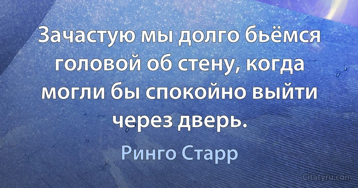 Зачастую мы долго бьёмся головой об стену, когда могли бы спокойно выйти через дверь. (Ринго Старр)