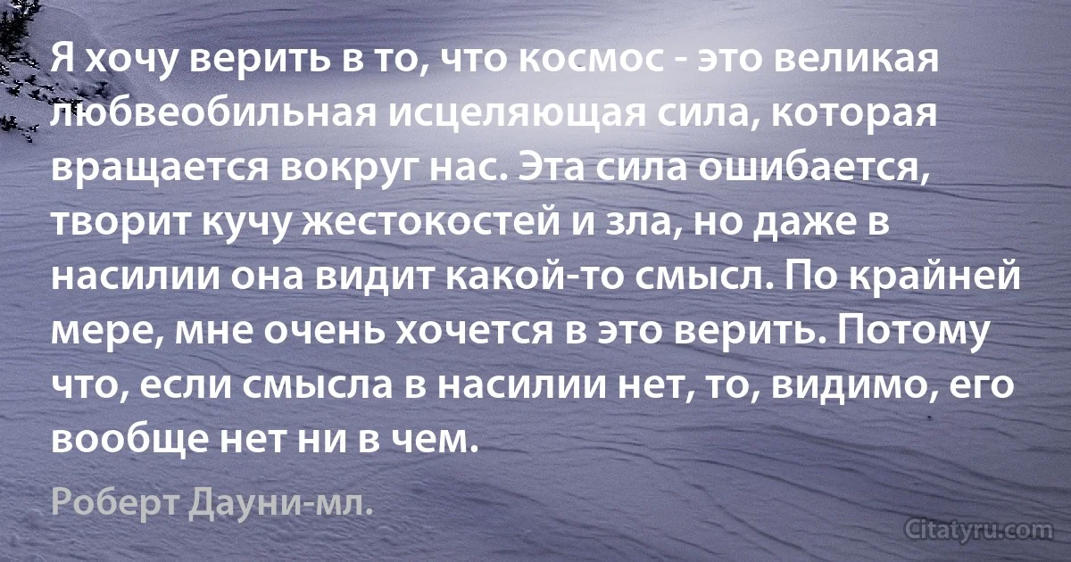 Я хочу верить в то, что космос - это великая любвеобильная исцеляющая сила, которая вращается вокруг нас. Эта сила ошибается, творит кучу жестокостей и зла, но даже в насилии она видит какой-то смысл. По крайней мере, мне очень хочется в это верить. Потому что, если смысла в насилии нет, то, видимо, его вообще нет ни в чем. (Роберт Дауни-мл.)