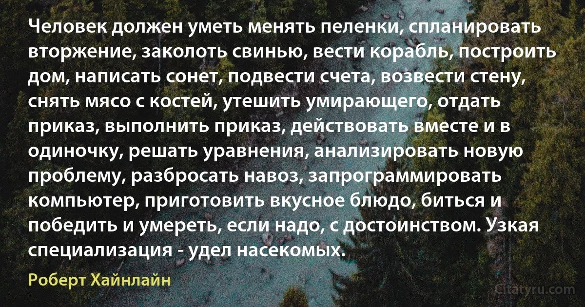 Человек должен уметь менять пеленки, спланировать вторжение, заколоть свинью, вести корабль, построить дом, написать сонет, подвести счета, возвести стену, снять мясо с костей, утешить умирающего, отдать приказ, выполнить приказ, действовать вместе и в одиночку, решать уравнения, анализировать новую проблему, разбросать навоз, запрограммировать компьютер, приготовить вкусное блюдо, биться и победить и умереть, если надо, с достоинством. Узкая специализация - удел насекомых. (Роберт Хайнлайн)