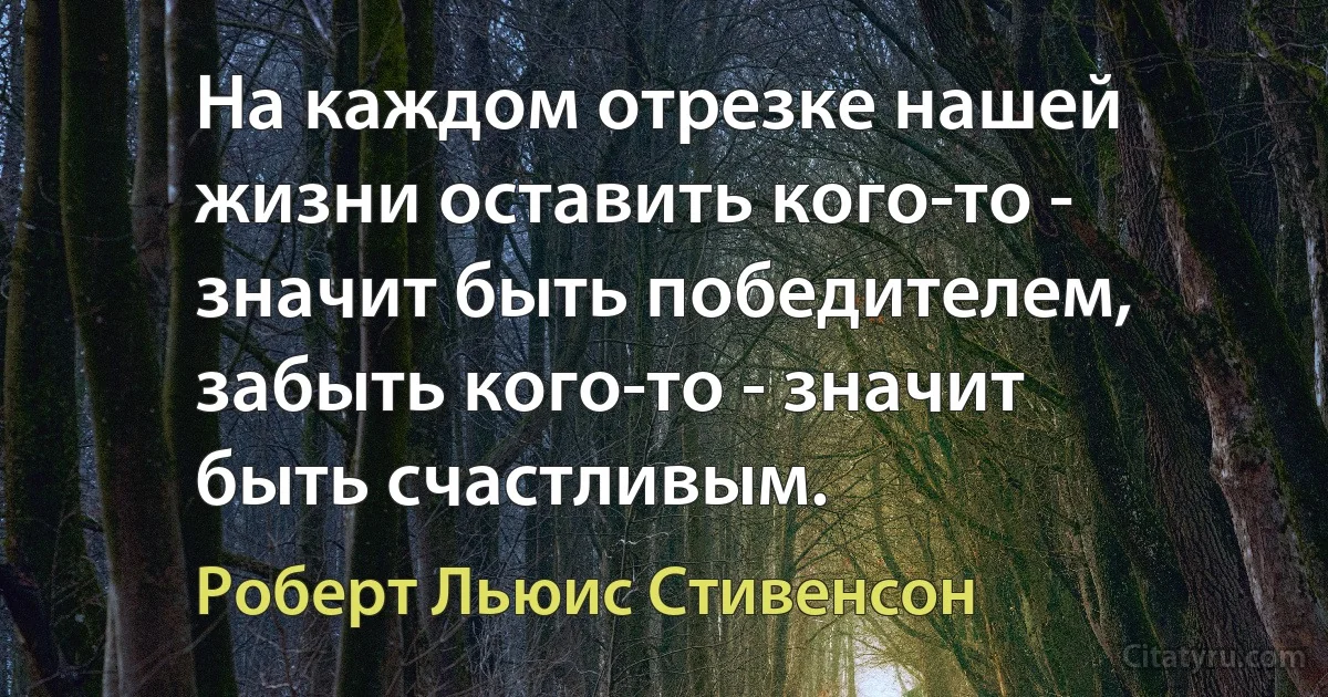 На каждом отрезке нашей жизни оставить кого-то - значит быть победителем, забыть кого-то - значит быть счастливым. (Роберт Льюис Стивенсон)