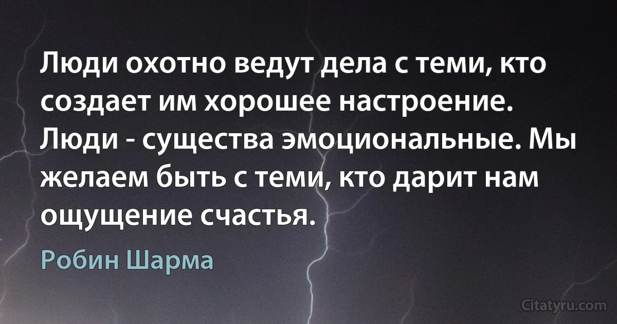 Люди охотно ведут дела с теми, кто создает им хорошее настроение. Люди - существа эмоциональные. Мы желаем быть с теми, кто дарит нам ощущение счастья. (Робин Шарма)