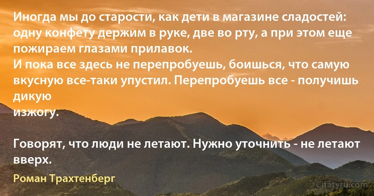 Иногда мы до старости, как дети в магазине сладостей: одну конфету держим в руке, две во рту, а при этом еще пожираем глазами прилавок.
И пока все здесь не перепробуешь, боишься, что самую вкусную все-таки упустил. Перепробуешь все - получишь дикую
изжогу.

Говорят, что люди не летают. Нужно уточнить - не летают вверх. (Роман Трахтенберг)