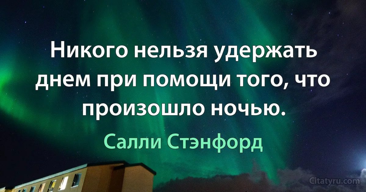 Никого нельзя удержать днем при помощи того, что произошло ночью. (Салли Стэнфорд)