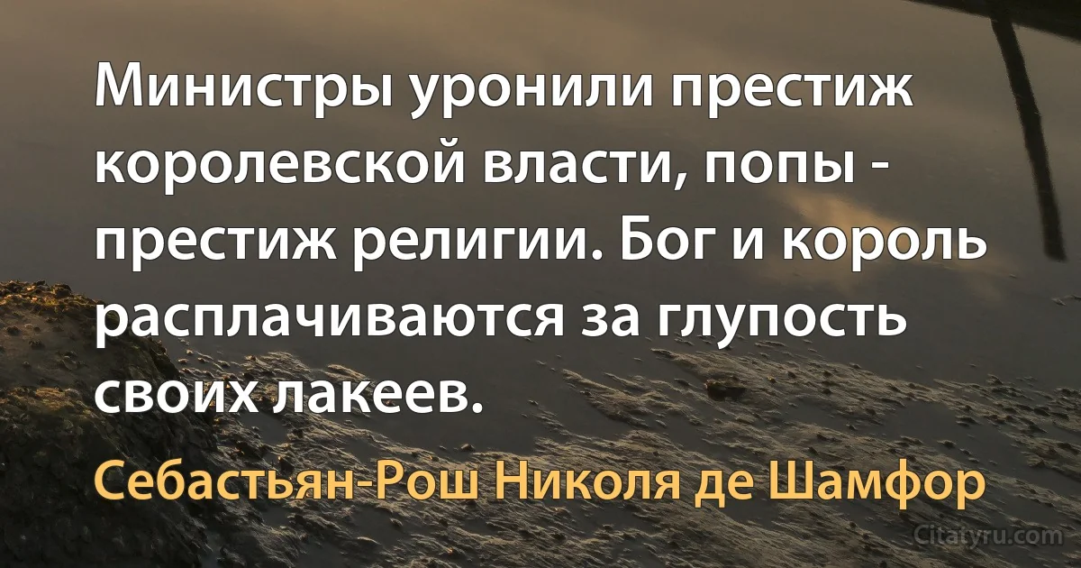 Министры уронили престиж королевской власти, попы - престиж религии. Бог и король расплачиваются за глупость своих лакеев. (Себастьян-Рош Николя де Шамфор)