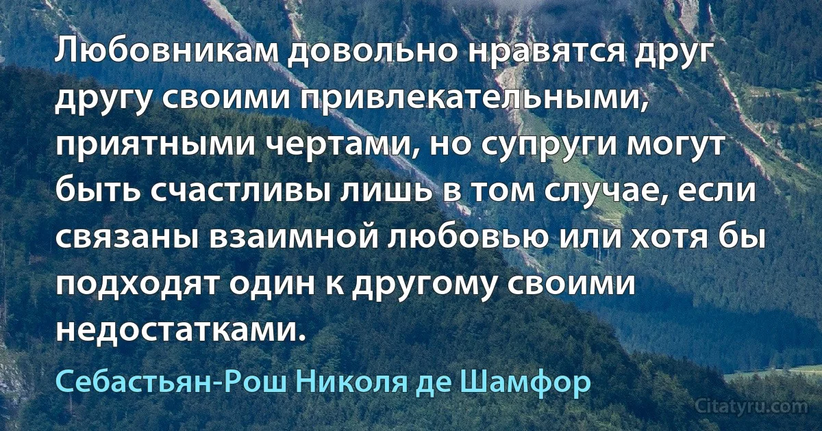 Любовникам довольно нравятся друг другу своими привлекательными, приятными чертами, но супруги могут быть счастливы лишь в том случае, если связаны взаимной любовью или хотя бы подходят один к другому своими недостатками. (Себастьян-Рош Николя де Шамфор)