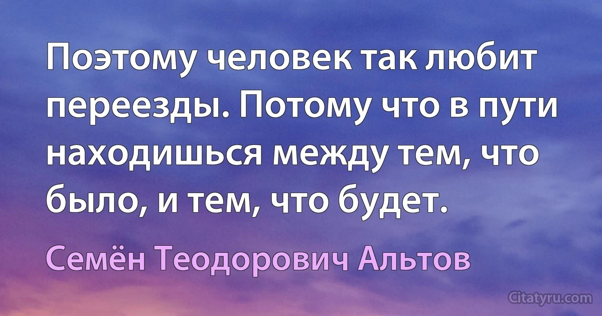 Поэтому человек так любит переезды. Потому что в пути находишься между тем, что было, и тем, что будет. (Семён Теодорович Альтов)