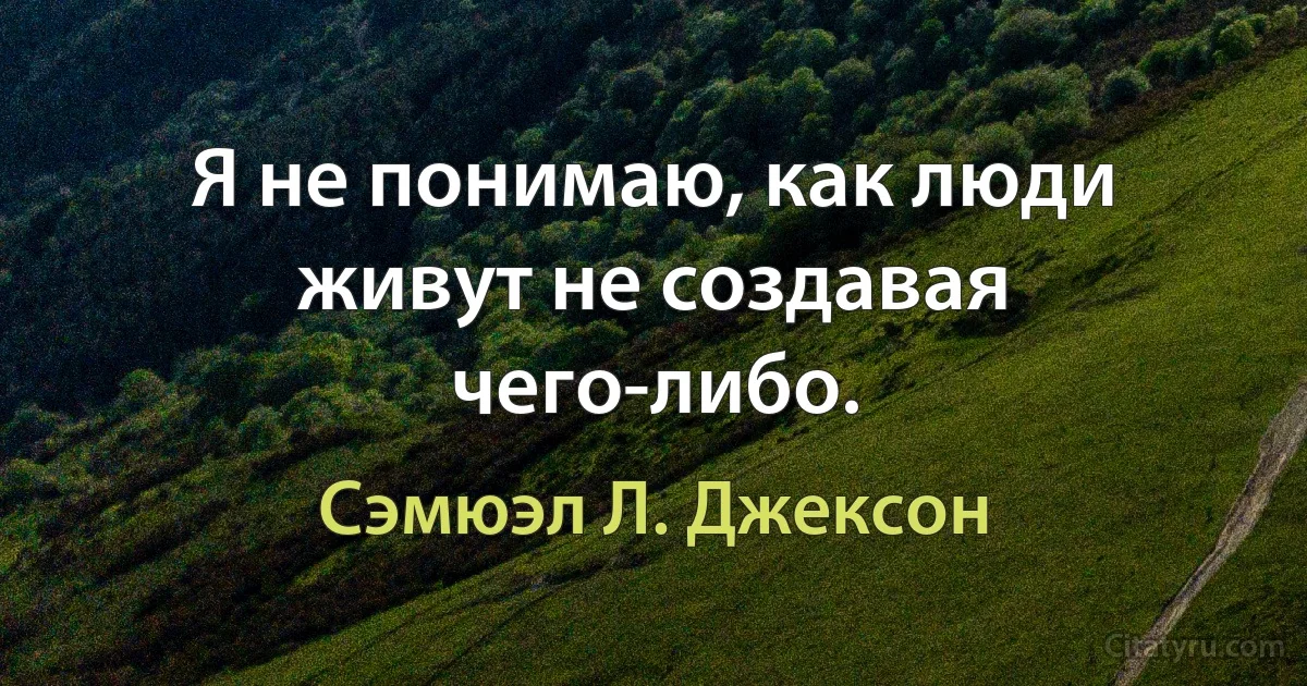 Я не понимаю, как люди живут не создавая чего-либо. (Сэмюэл Л. Джексон)