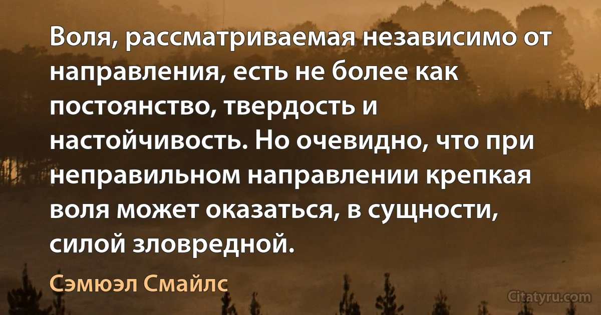 Воля, рассматриваемая независимо от направления, есть не более как постоянство, твердость и настойчивость. Но очевидно, что при неправильном направлении крепкая воля может оказаться, в сущности, силой зловредной. (Сэмюэл Смайлс)