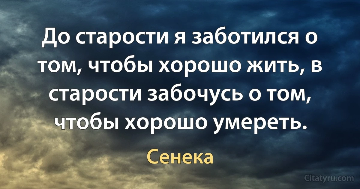 До старости я заботился о том, чтобы хорошо жить, в старости забочусь о том, чтобы хорошо умереть. (Сенека)