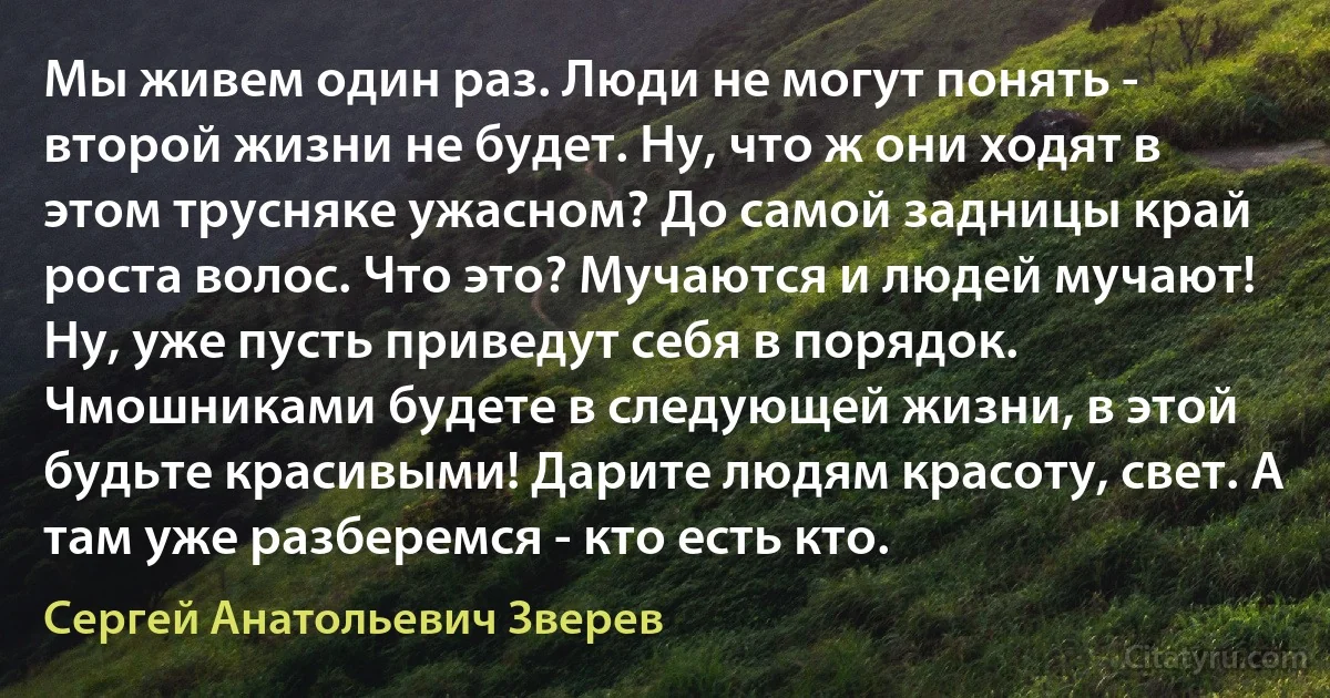 Мы живем один раз. Люди не могут понять - второй жизни не будет. Ну, что ж они ходят в этом трусняке ужасном? До самой задницы край роста волос. Что это? Мучаются и людей мучают! Ну, уже пусть приведут себя в порядок. Чмошниками будете в следующей жизни, в этой будьте красивыми! Дарите людям красоту, свет. А там уже разберемся - кто есть кто. (Сергей Анатольевич Зверев)