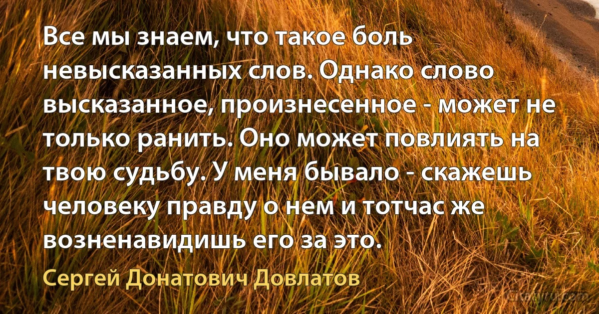 Все мы знаем, что такое боль невысказанных слов. Однако слово высказанное, произнесенное - может не только ранить. Оно может повлиять на твою судьбу. У меня бывало - скажешь человеку правду о нем и тотчас же возненавидишь его за это. (Сергей Донатович Довлатов)