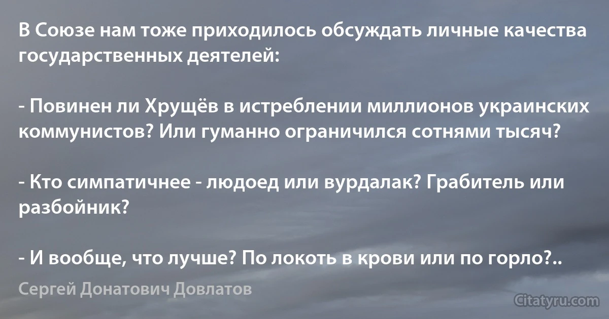 В Союзе нам тоже приходилось обсуждать личные качества государственных деятелей:

- Повинен ли Хрущёв в истреблении миллионов украинских коммунистов? Или гуманно ограничился сотнями тысяч?

- Кто симпатичнее - людоед или вурдалак? Грабитель или разбойник?

- И вообще, что лучше? По локоть в крови или по горло?.. (Сергей Донатович Довлатов)