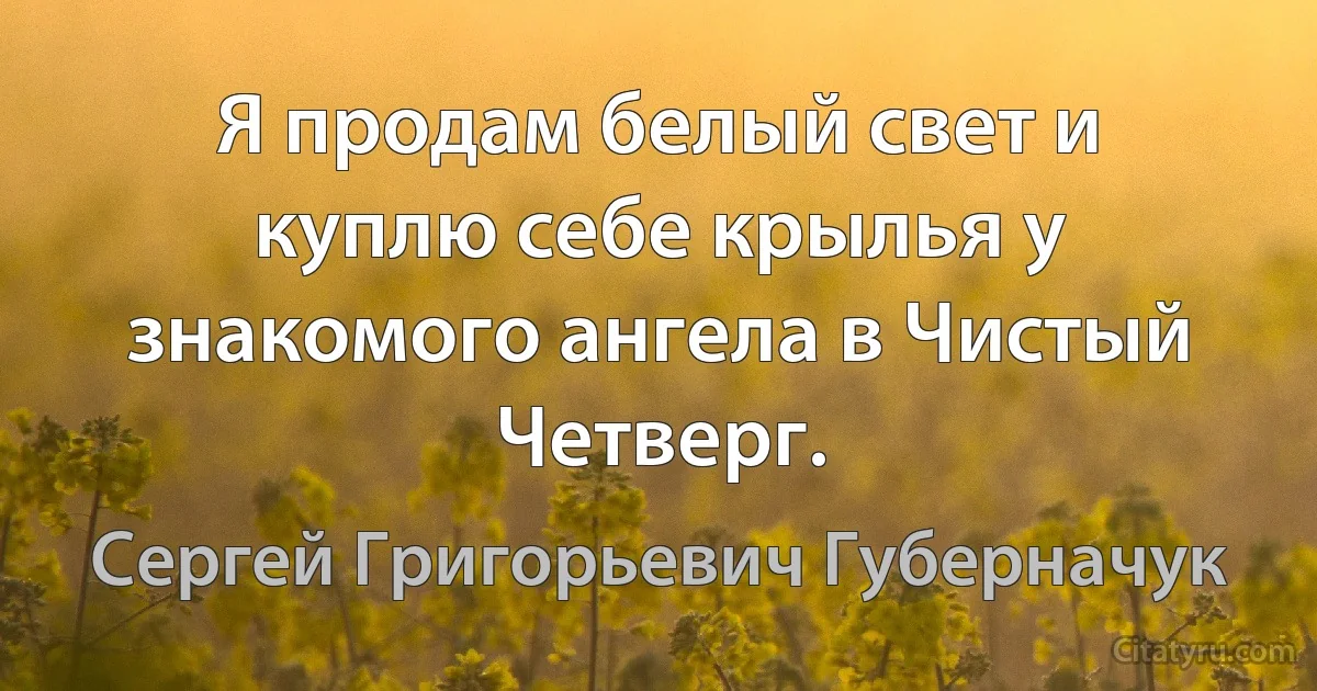 Я продам белый свет и куплю себе крылья у знакомого ангела в Чистый Четверг. (Сергей Григорьевич Губерначук)