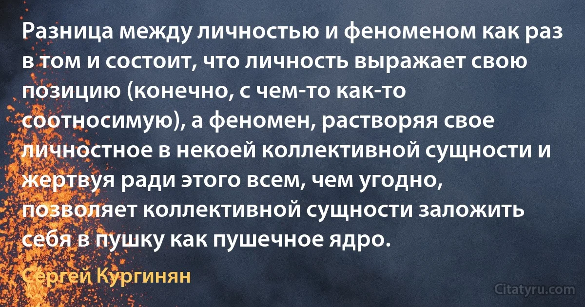 Разница между личностью и феноменом как раз в том и состоит, что личность выражает свою позицию (конечно, с чем-то как-то соотносимую), а феномен, растворяя свое личностное в некоей коллективной сущности и жертвуя ради этого всем, чем угодно, позволяет коллективной сущности заложить себя в пушку как пушечное ядро. (Сергей Кургинян)