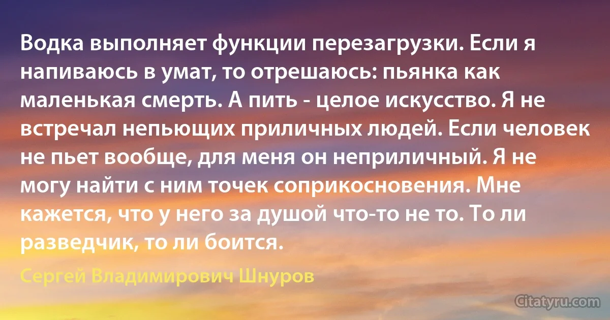 Водка выполняет функции перезагрузки. Если я напиваюсь в умат, то отрешаюсь: пьянка как маленькая смерть. А пить - целое искусство. Я не встречал непьющих приличных людей. Если человек не пьет вообще, для меня он неприличный. Я не могу найти с ним точек соприкосновения. Мне кажется, что у него за душой что-то не то. То ли разведчик, то ли боится. (Сергей Владимирович Шнуров)