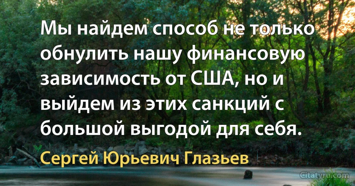 Мы найдем способ не только обнулить нашу финансовую зависимость от США, но и выйдем из этих санкций с большой выгодой для себя. (Сергей Юрьевич Глазьев)