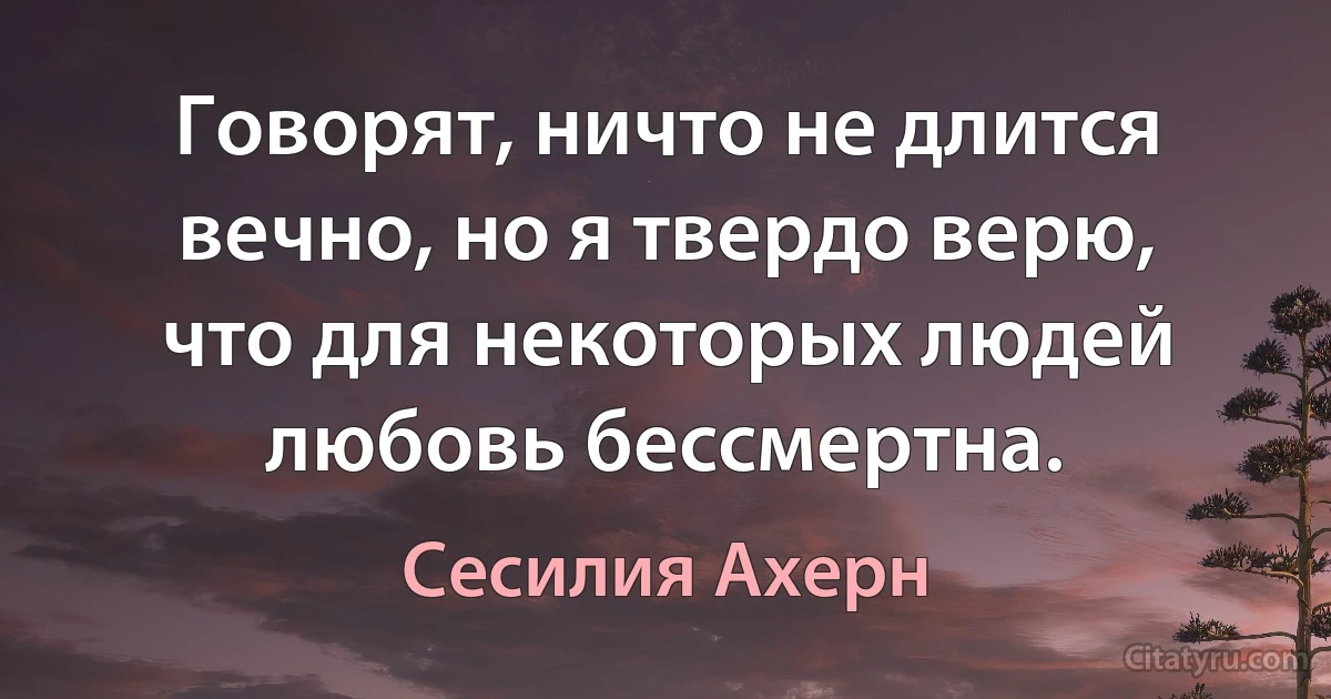 Говорят, ничто не длится вечно, но я твердо верю, что для некоторых людей любовь бессмертна. (Сесилия Ахерн)