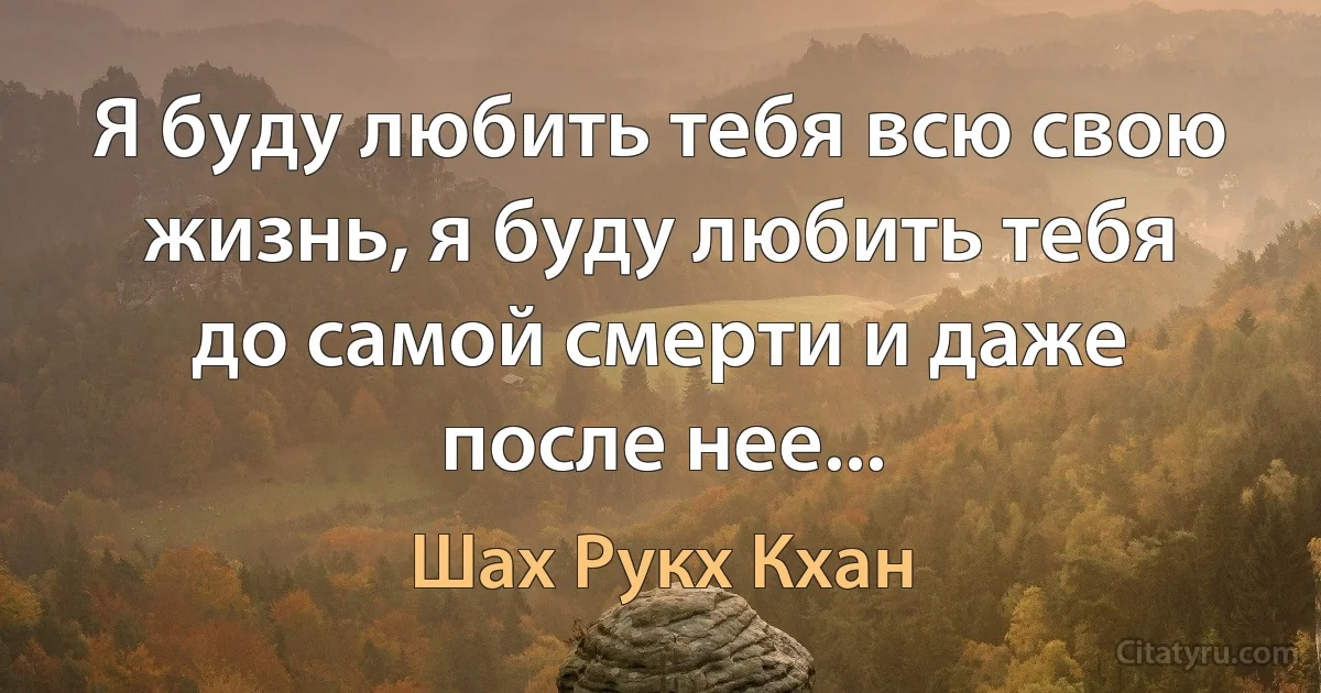 Я буду любить тебя всю свою жизнь, я буду любить тебя до самой смерти и даже после нее... (Шах Рукх Кхан)