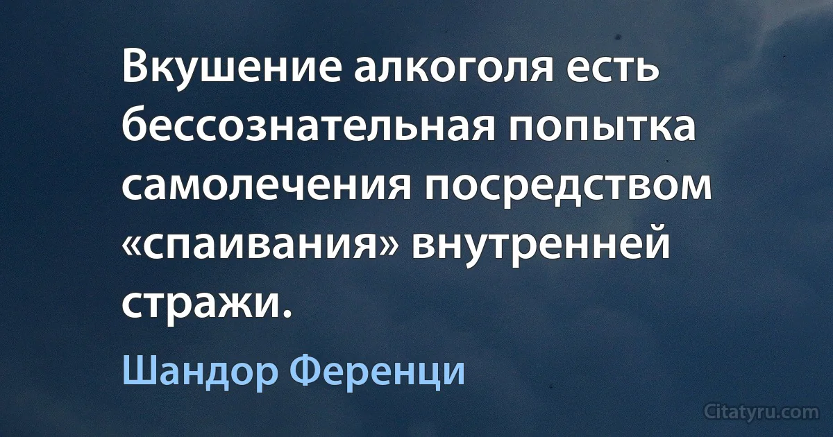 Вкушение алкоголя есть бессознательная попытка самолечения посредством «спаивания» внутренней стражи. (Шандор Ференци)