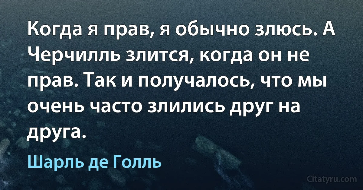 Когда я прав, я обычно злюсь. А Черчилль злится, когда он не прав. Так и получалось, что мы очень часто злились друг на друга. (Шарль де Голль)