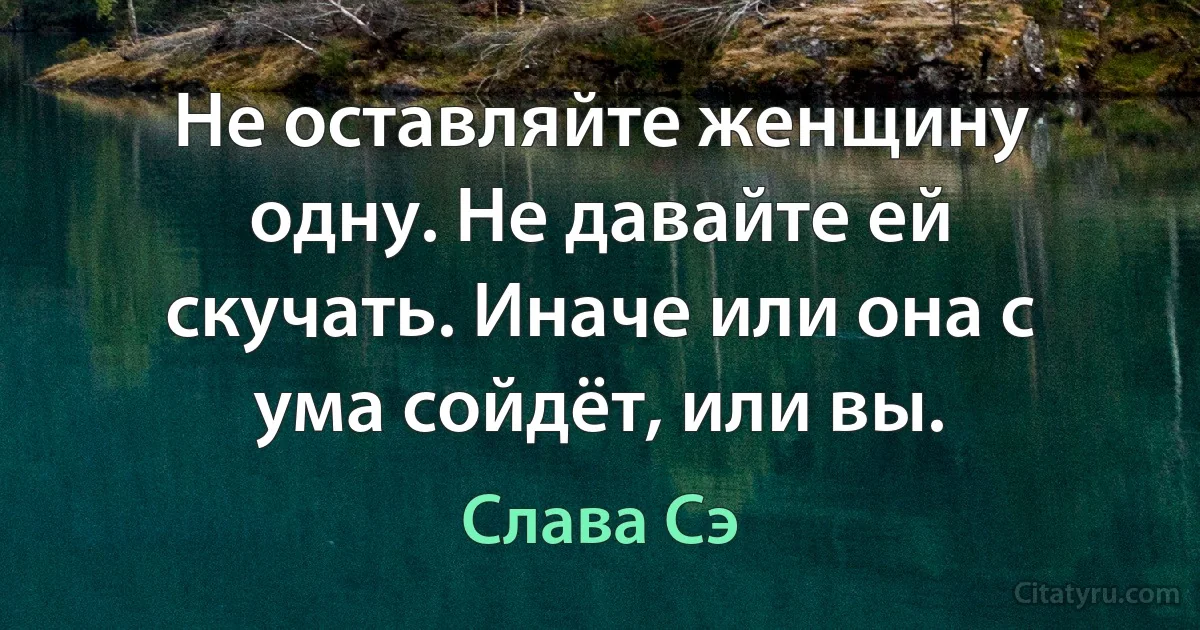 Не оставляйте женщину одну. Не давайте ей скучать. Иначе или она с ума сойдёт, или вы. (Слава Сэ)