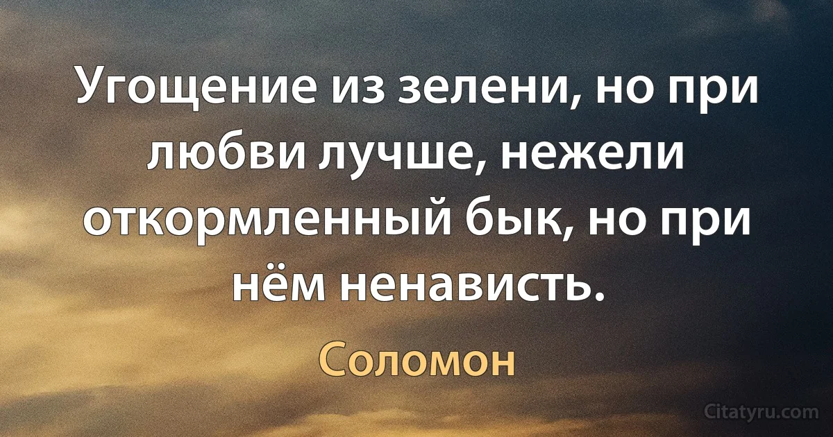 Угощение из зелени, но при любви лучше, нежели откормленный бык, но при нём ненависть. (Соломон)