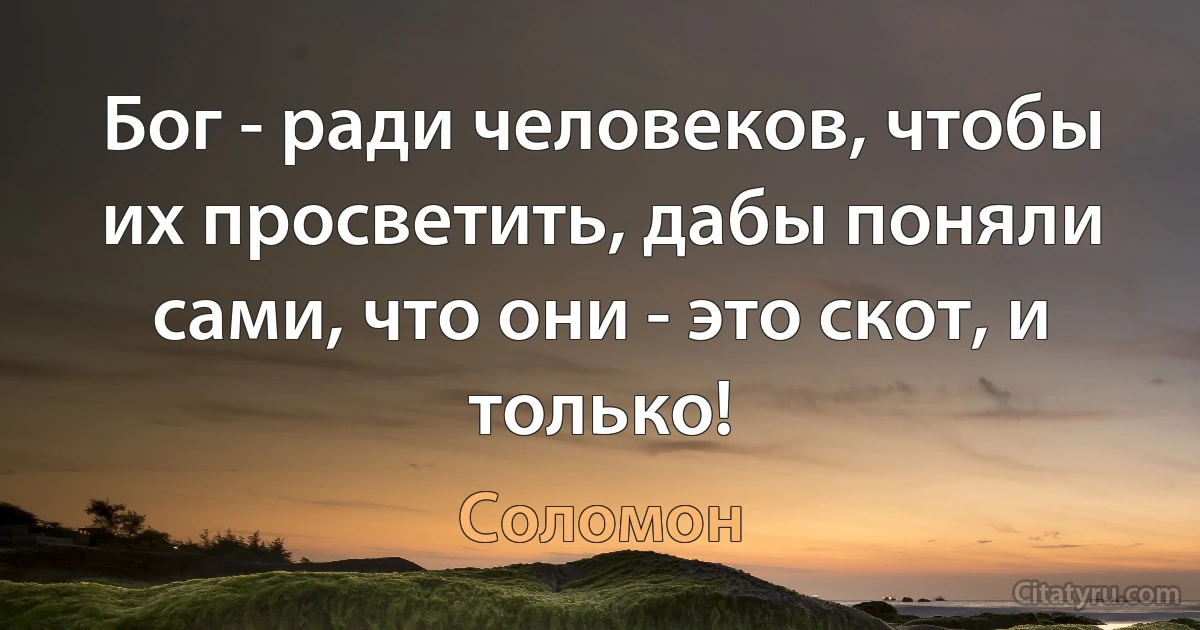 Бог - ради человеков, чтобы их просветить, дабы поняли сами, что они - это скот, и только! (Соломон)